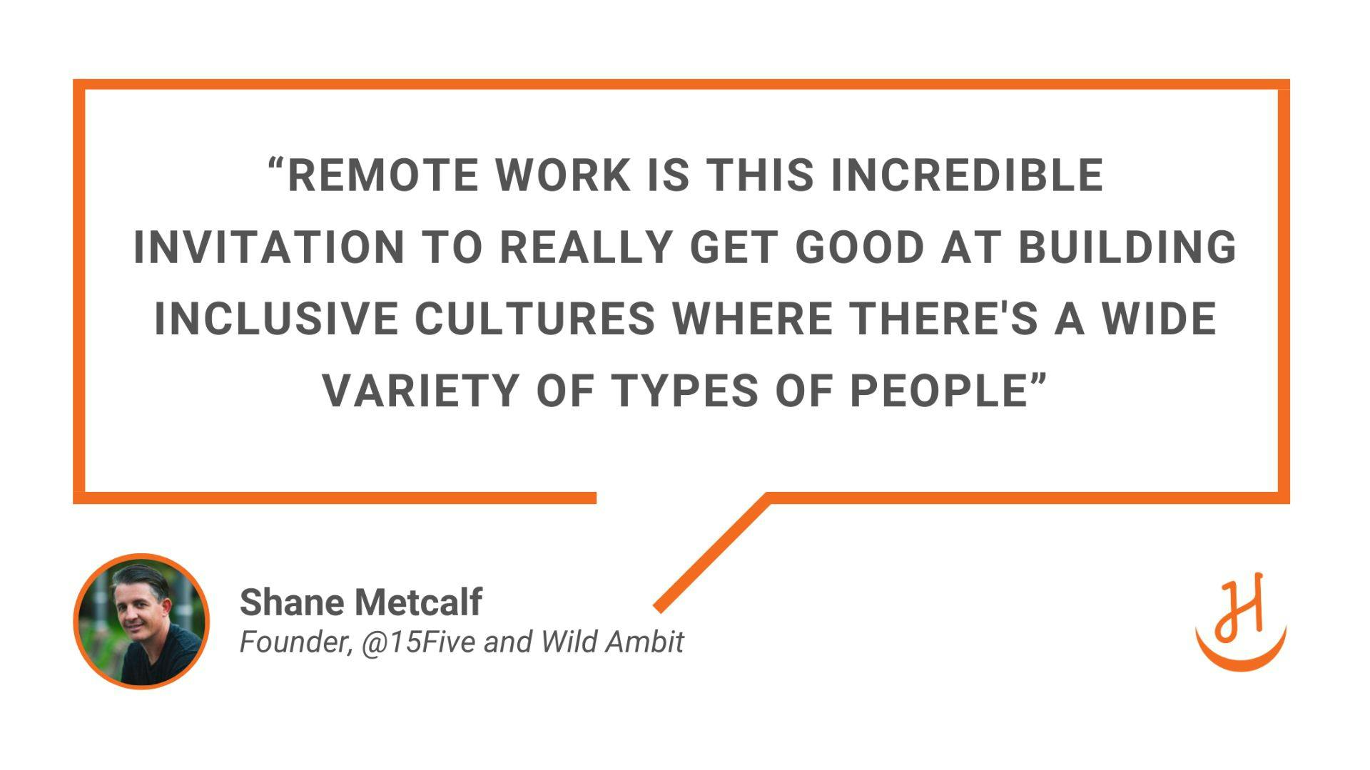 “Remote work is this incredible invitation to really get good at building inclusive cultures where there's a wide variety of types of people”. Quote by Shane Metcalf, Founder, @15Five and Wild Ambit