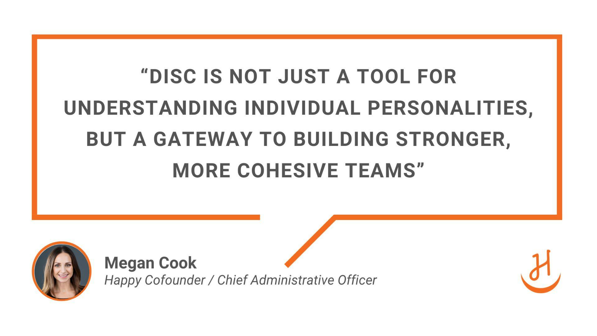 Quote from Megan Cook, Co-Founder of Happy, "DISC is not just a tool for understanding individual personalities, but a gateway to building stronger, more cohesive teams"