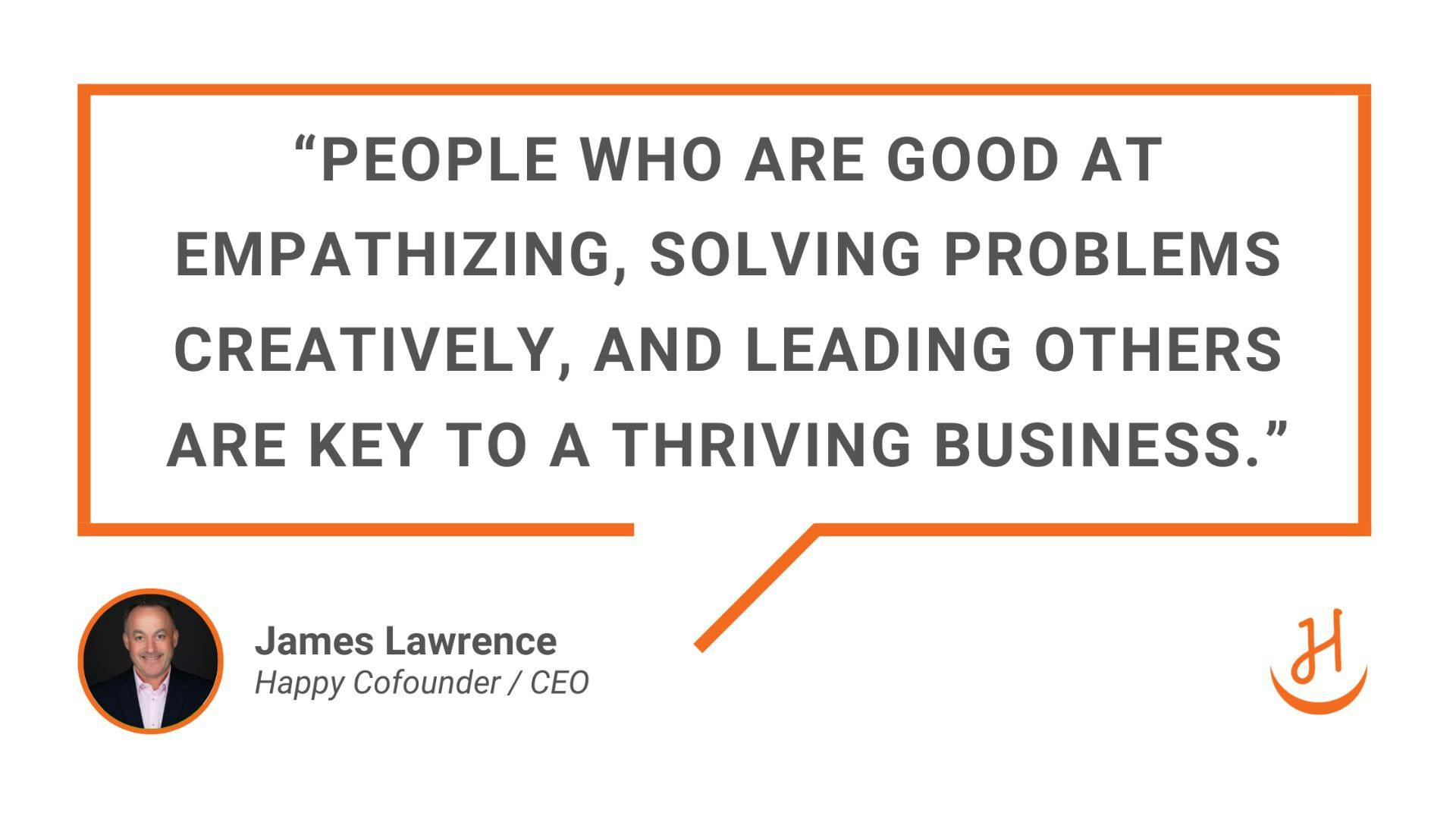 “People who are good at empathizing, solving problems creatively, and leading others are key to a thriving business.” Quote by James Lawrence, Happy Cofounder and CEO