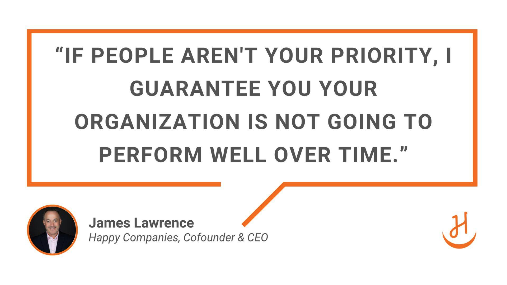 “If people aren't your priority, I guarantee you your organization is not going to perform well over time." Quote by James Lawrence, Happy Companies Cofounder & CEO