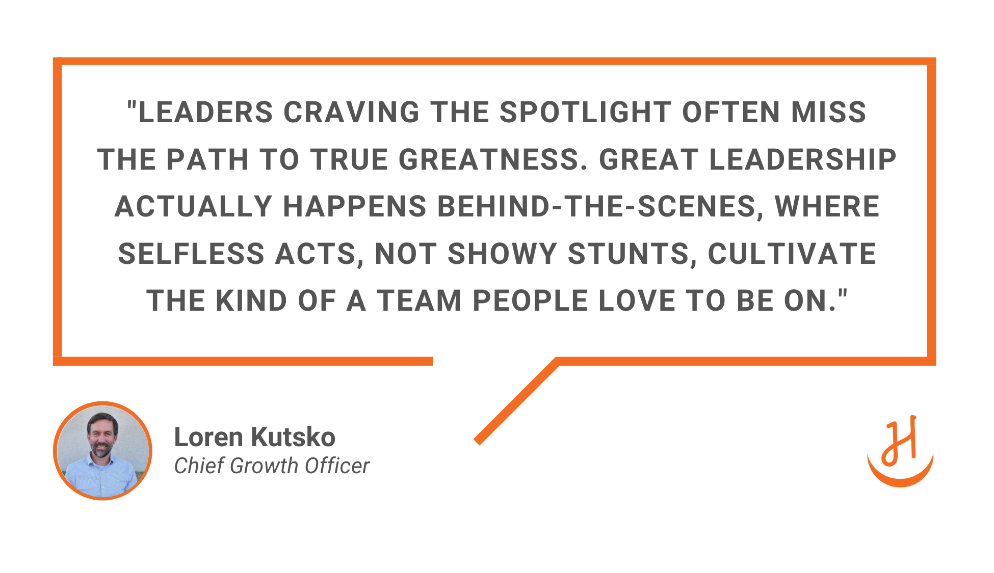 Quote by Loren Kutsko, Chief Growth Officer at Happy, which reads "Leaders craving the spotlight often miss the path to true greatness. Great leadership actually happens behind-the-scenes, where selfless acts, not showy stunts, cultivate the kind of a team people love to be on"