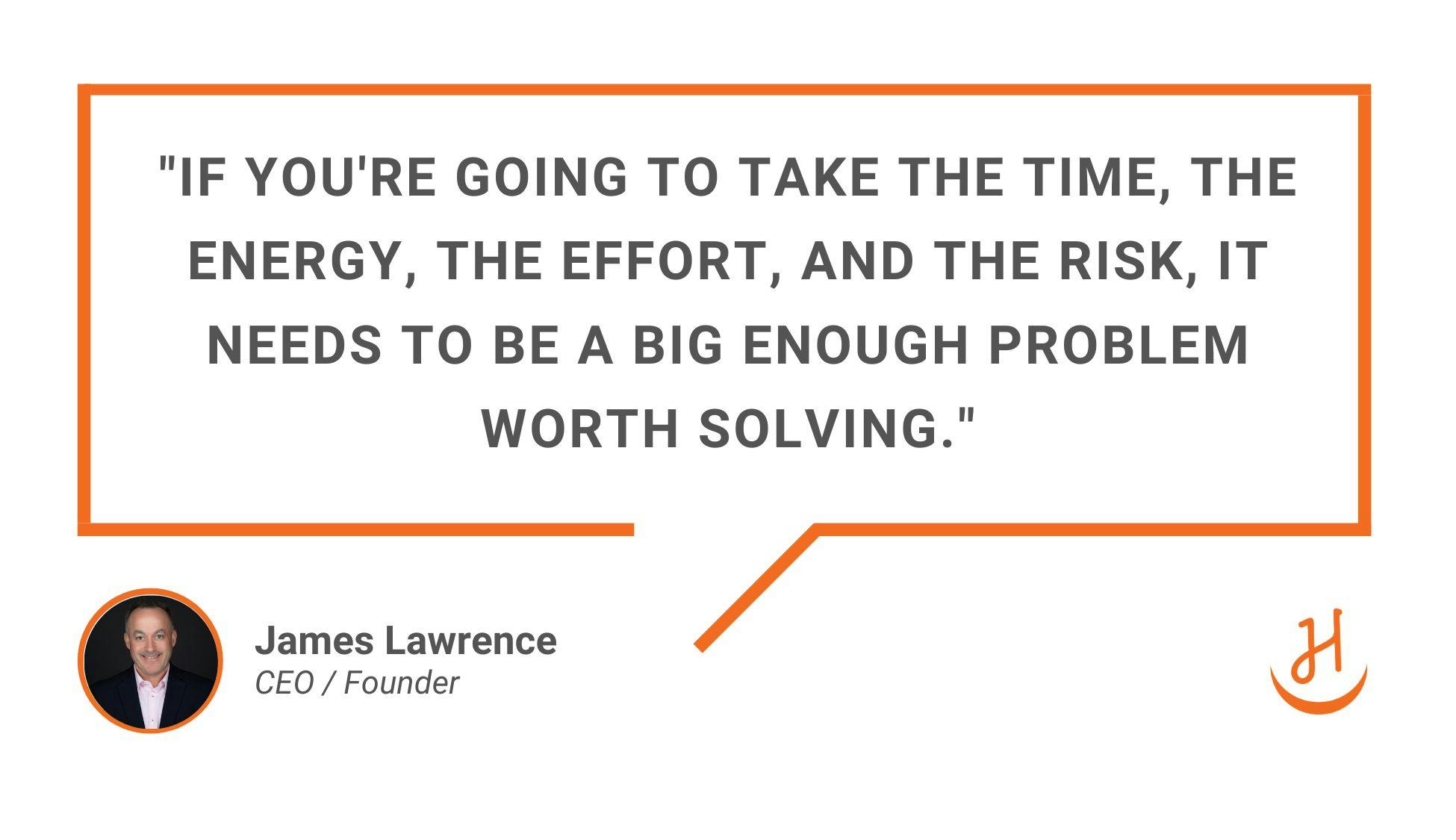Quote by James Lawrence: "If you're going to take the time, the energy, the effort, and the risk, it needs to be a big enough problem worth solving."