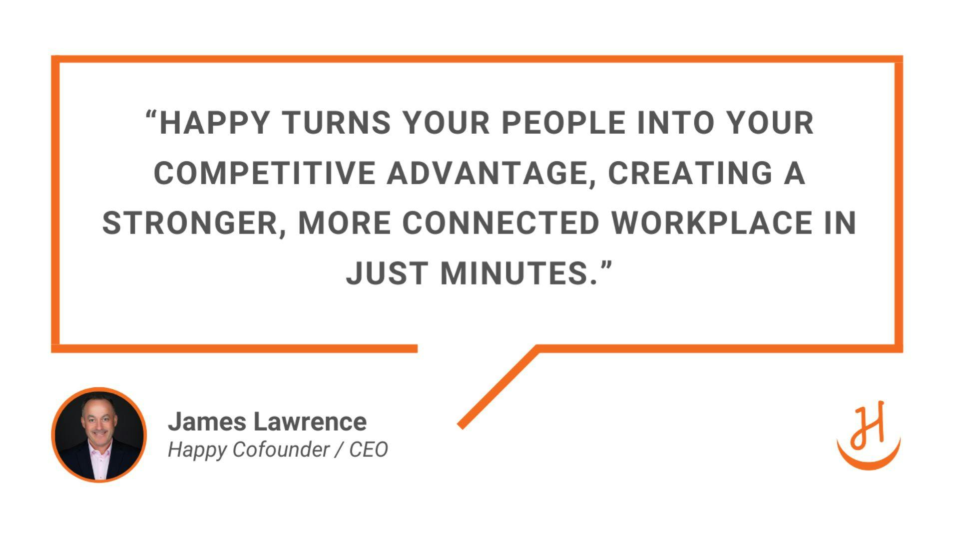 “Happy turns your people into your competitive advantage, creating a stronger, more connected workplace in just minutes.” Quote by James Lawrence, Happy Cofounder and CEO