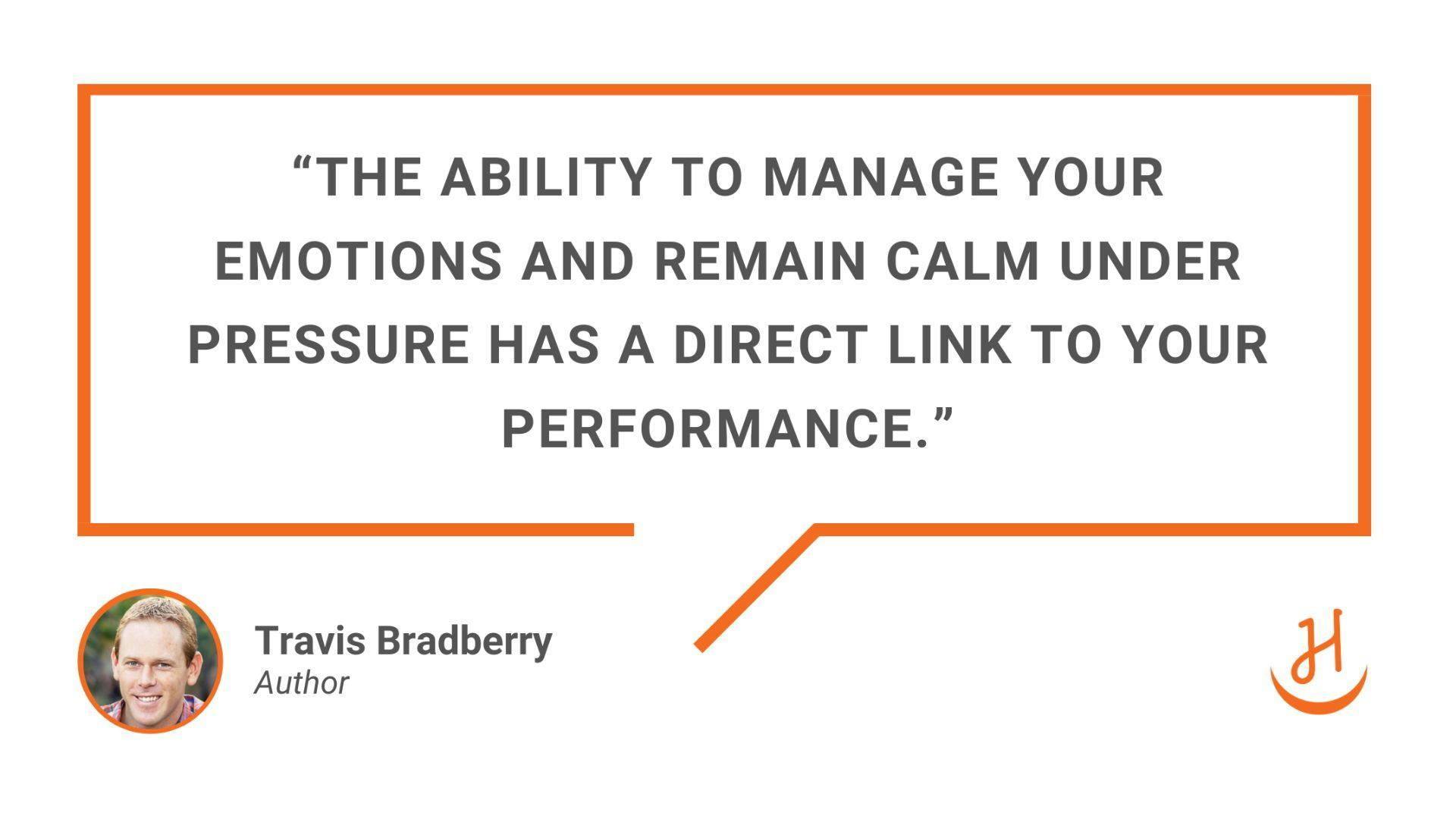 "The ability to manage your emotions and remain calm under pressure has a direct link to your performance." Quote by Terry Bradberry, Author