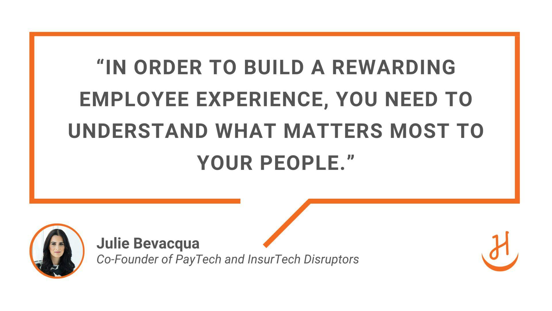  “In order to build a rewarding employee experience, you need to understand what matters most to your people.” Quote by Julie Bevacqua, Co-Founder of PayTech and InsurTech Disruptors