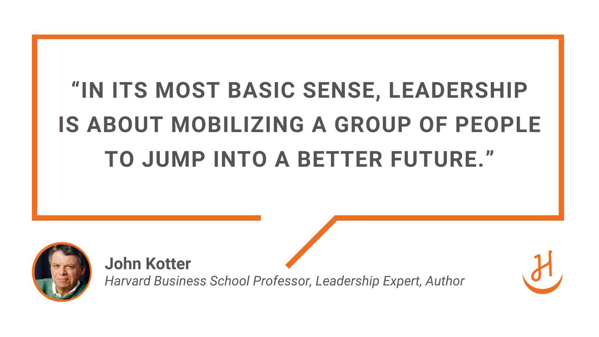 “In its most basic sense, leadership is about mobilizing a group of people to jump into a better future.” Quote by John Kotter, Harvard Business School Professor, Leadership Expert, Author.