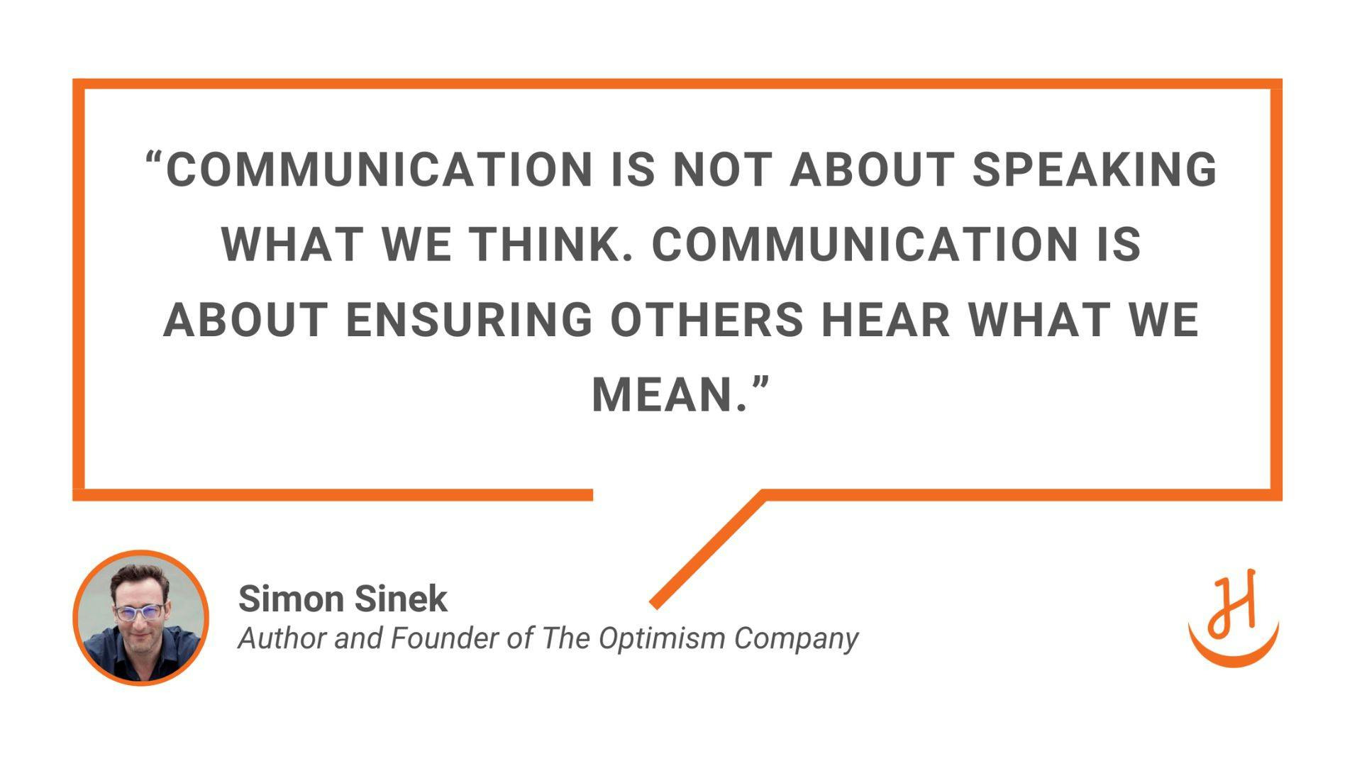 "Communication is not about speaking what we think. Communication is about ensuring others hear what we mean." Quote by Simon Sinek, Author and Founder of The Optimism Company.