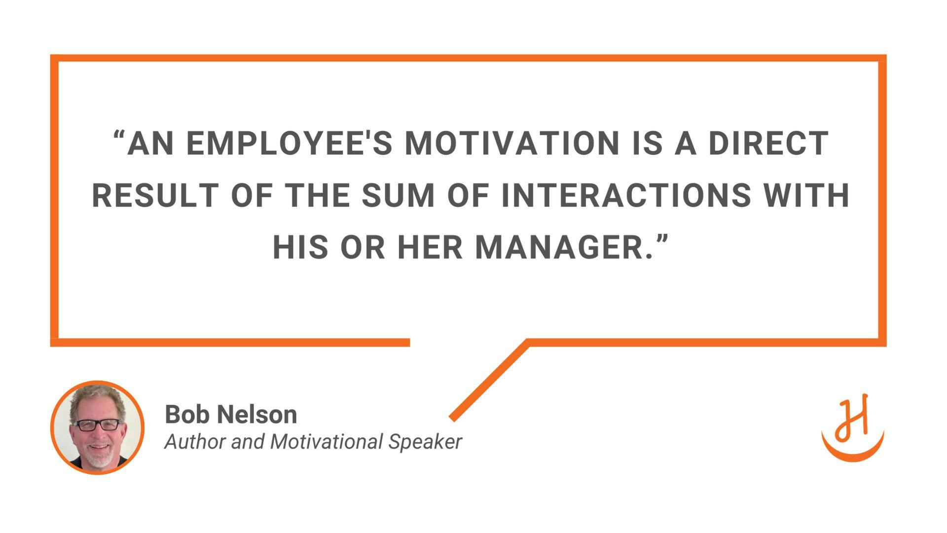  “An employee's motivation is a direct result of the sum of interactions with his or her manager.” Quote by Bob Nelson, Author and Motivational Speaker.