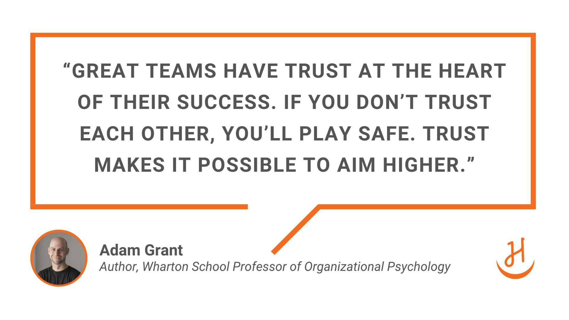"Great teams have trust at the heart of their success. If you don’t trust each other, you’ll play safe. Trust makes it possible to aim higher." Quote by Adam Grant​, Author and Wharton School Professor or Organizational Psychology.