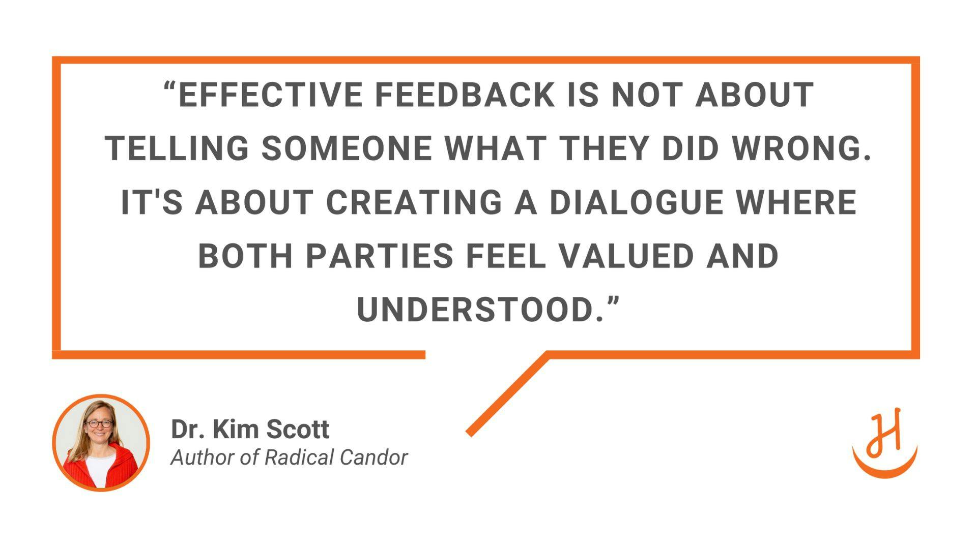 “Effective feedback is not about telling someone what they did wrong. It’s about creating a dialogue where both parties feel values and understood.” Quote by Dr. Kim Scott, Author of Radical Candor. 