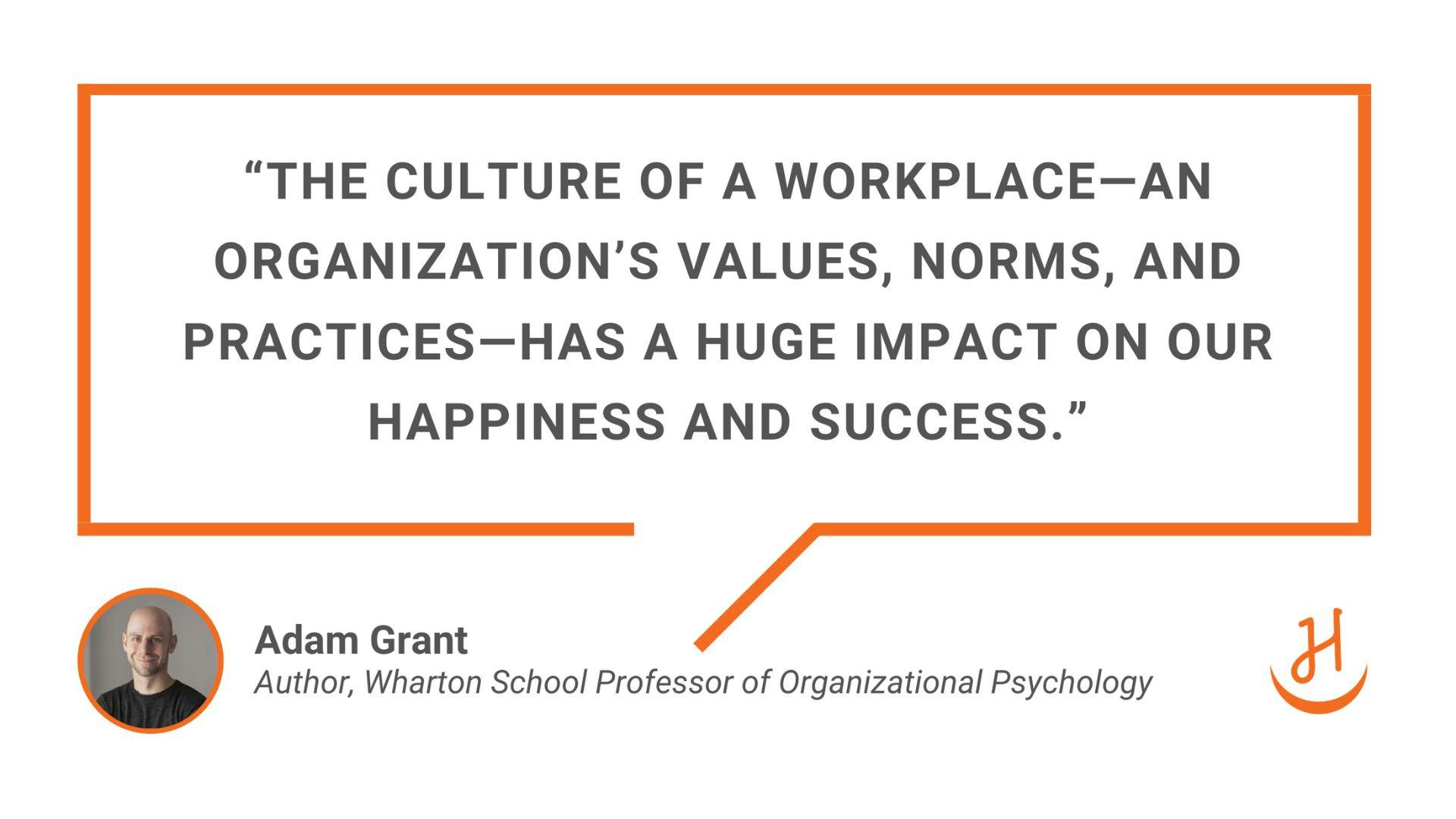 "The culture of a workplace—an organization’s values, norms, and practices—has a huge impact on our happiness and success." Quote by Adam Grant, expert in organizational culture and author.