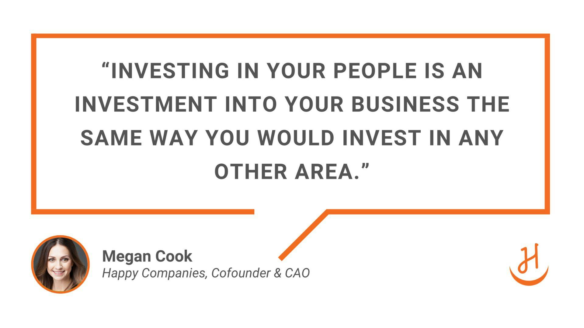 “Investing in your people is an investment into your business the same way you would invest in any other area.” Quote by Megan Cook, Happy Companies, Cofounder & CAO