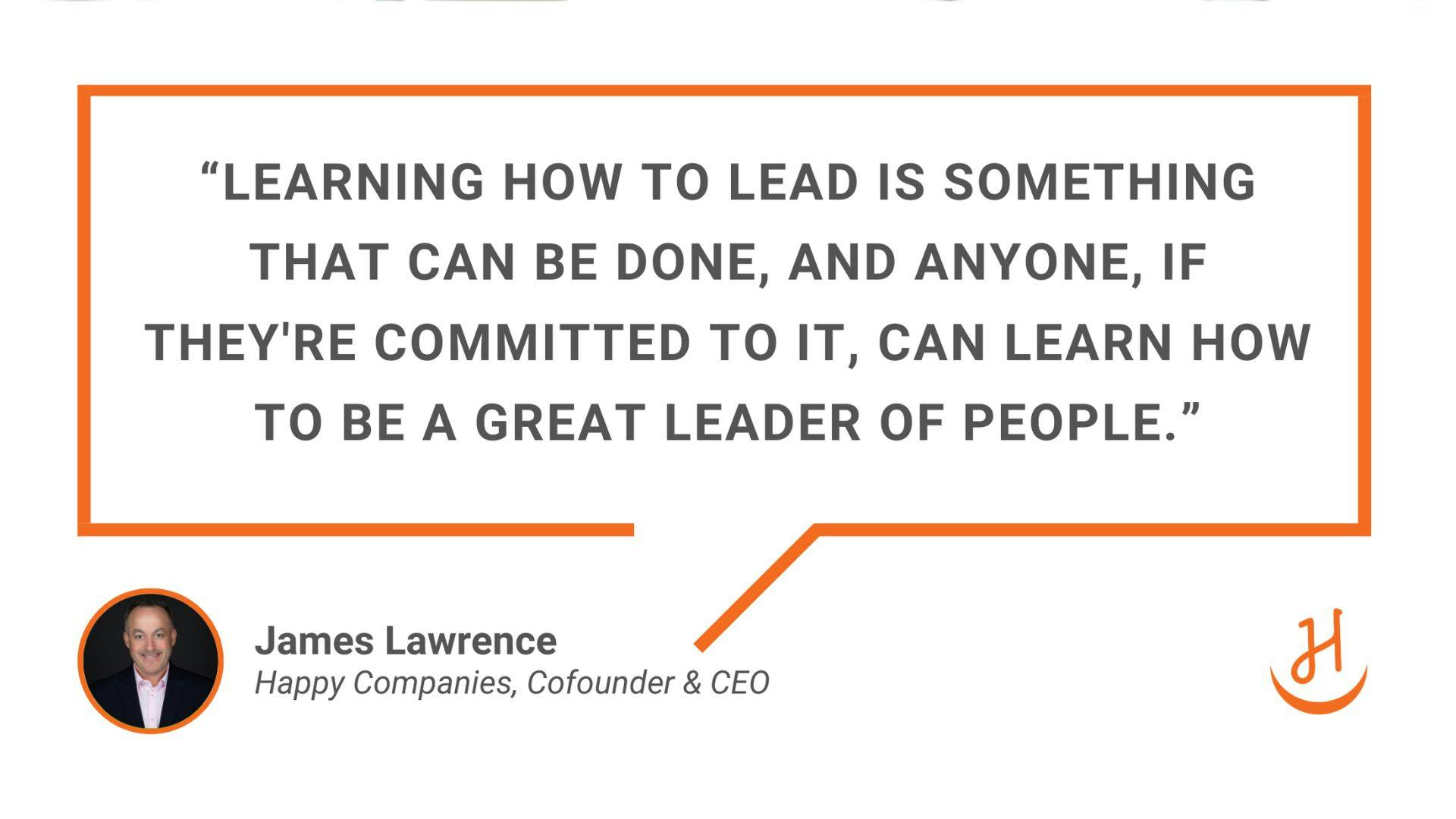 Learning how to lead is something that can be done, and anyone, if they're committed to it, can learn how to be a great leader of people." Quote - James Lawrence, CEO & Cofounder of Happy Companies. 